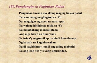 185. Panalangin sa Pagbukas Palad Panginoon turuan mo akong maging bukas palad Turuan mong maglingkod sa ‘Yo Na  magbigay ng ayon sa nararapat Na walang hinihintay mula sa ‘Yo Na makibakang di inaalintana Ang mga hirap na dinaranas Sa twina’y nagsumikap na hindi humahanap Ng kapalit na kaginhawahan Na di naghihintay kundi ang aking mabatid Na ang loob Mo’y s’yang sinusundan. 