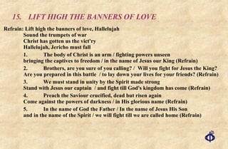 15. LIFT HIGH THE BANNERS OF LOVE Refrain: Lift high the banners of love, Hallelujah Sound the trumpets of war Christ has gotten us the vict'ry Hallelujah, Jericho must fall 1. The body of Christ is an arm / fighting powers unseen bringing the captives to freedom / in the name of Jesus our King (Refrain) 2. Brothers, are you sure of you calling? /  Will you fight for Jesus the King? Are you prepared in this battle  / to lay down your lives for your friends? (Refrain) 3. We must stand in unity by the Spirit made strong Stand with Jesus our captain  / and fight till God's kingdom has come (Refrain) 4. Preach the Saviour crucified, dead but risen again Come against the powers of darkness / in His glorious name (Refrain) 5. In the name of God the Father / In the name of Jesus His Son and in the name of the Spirit / we will fight till we are called home (Refrain) 
