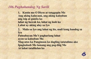 186. Paghahandog Ng Sarili 1. Kunin mo O Diyos at tanggapin Mo Ang aking kalayaan, ang aking kalooban ang isip at gunita ko lahat ng hawak ko, lahat ng loob ko Lahat ay aking alay sa Iyo 2. Mula sa Iyo ang lahat ng ito, muli kong handog sa Iyo Patnubayan Mo’t paghariang lahat ayon sa kalooban Mo Mag-utos ka Panginoon ko dagling tatatalima ako Ipagkaloob Mo lamang ang pag-ibig Mo At lahat tatalikdan ko 