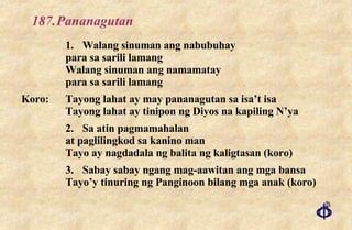 187. Pananagutan 1. Walang sinuman ang nabubuhay para sa sarili lamang Walang sinuman ang namamatay para sa sarili lamang Koro: Tayong lahat ay may pananagutan sa isa’t isa Tayong lahat ay tinipon ng Diyos na kapiling N’ya 2. Sa atin pagmamahalan at paglilingkod sa kanino man Tayo ay nagdadala ng balita ng kaligtasan (koro) 3. Sabay sabay ngang mag-aawitan ang mga bansa Tayo’y tinuring ng Panginoon bilang mga anak (koro) 