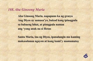 188. Aba Ginoong Maria Aba Ginoong Maria, napupuno ka ng grasya Ang Diyos ay sumasa’yo, bukod kang ipinagpala sa babaeng lahat, at pinagpala naman ang ‘yong anak na si Hesus Santa Maria, ina ng Diyos, ipanalangin mo kaming makasalanan ngayon at kung kami’y mamamatay 