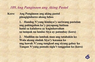 189. Ang Panginoon ang Aking Pastol Koro: Ang Panginoon ang aking pastol pinagiginhawa akong lubos 1. Handog N’yang himlaya’y sariwang pastulan ang pahingahan ko’y payapang batisan hatid sa kaluluwa ay kaginhawahan sa tumpak na landas Siya ay patnubay (koro) 2. Madilim na lambak man ang tatahakin ko Wala akong sindak Siya’y kasama ko ang hawak N’yang tungkod ang siyang gabay ko Tangan N’yang pamalo sigla’t tanggulan ko (koro) 