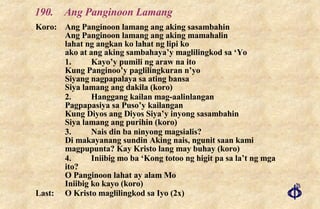 190. Ang Panginoon Lamang Koro: Ang Panginoon lamang ang aking sasambahin Ang Panginoon lamang ang aking mamahalin lahat ng angkan ko lahat ng lipi ko ako at ang aking sambahaya’y maglilingkod sa ‘Yo 1. Kayo’y pumili ng araw na ito Kung Panginoo’y paglilingkuran n’yo Siyang nagpapalaya sa ating bansa Siya lamang ang dakila (koro) 2. Hanggang kailan mag-aalinlangan Pagpapasiya sa Puso’y kailangan Kung Diyos ang Diyos Siya’y inyong sasambahin Siya lamang ang purihin (koro) 3. Nais din ba ninyong magsialis? Di makayanang sundin Aking nais, ngunit saan kami magpupunta? Kay Kristo lang may buhay (koro) 4. Iniibig mo ba ‘Kong totoo ng higit pa sa la’t ng mga ito? O Panginoon lahat ay alam Mo Iniibig ko kayo (koro) Last: O Kristo maglilingkod sa Iyo (2x) 