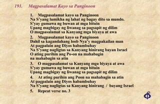 191.  Magpasalamat Kayo sa Panginoon 1. Magpasalamat kayo sa Panginoon Na S’yang lumikha ng lahat ng bagay dito sa mundo. S’yay gumawa ng buwan at mga bituin Upang magbigay ng liwanag sa pagsapit ng dilim O magpasalamat sa Kanyang mga biyaya at awa 2. Magpasalamat kayo sa Panginoon Dahil sa kagandahang loob Nya’y magpakailan man At pagpalain ang Diyos habambuhay Na S’yang nagligtas sa Kanyang hinirang bayan Israel O ating purihin ang Po-on na mahabagin na mahabagin sa atin  3. O magpasalamat sa Kanyang mga biyaya at awa S’yay gumawa ng buwan at mga bituin Upang magbigay ng liwanag sa pagsapit ng dilim 4. At ating purihin ang Poon na mahabagin sa atin At pagpalain ang Diyos habambuhay Na S’yang nagligtas sa Kanyang hinirang  /  bayang Israel 5. Repeat verse no. 3 