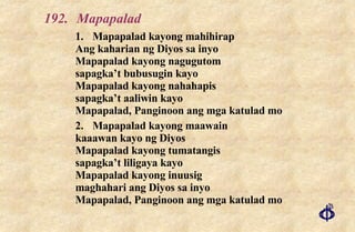 192. Mapapalad 1. Mapapalad kayong mahihirap Ang kaharian ng Diyos sa inyo Mapapalad kayong nagugutom sapagka’t bubusugin kayo Mapapalad kayong nahahapis sapagka’t aaliwin kayo Mapapalad, Panginoon ang mga katulad mo 2. Mapapalad kayong maawain kaaawan kayo ng Diyos Mapapalad kayong tumatangis sapagka’t liligaya kayo Mapapalad kayong inuusig maghahari ang Diyos sa inyo Mapapalad, Panginoon ang mga katulad mo 