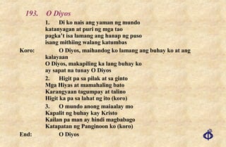 193. O Diyos 1. Di ko nais ang yaman ng mundo katanyagan at puri ng mga tao pagka’t isa lamang ang hanap ng puso isang mithiing walang katumbas Koro: O Diyos, maihandog ko lamang ang buhay ko at ang kalayaan O Diyos, makapiling ka lang buhay ko ay sapat na tunay O Diyos 2. Higit pa sa pilak at sa ginto Mga Hiyas at mamahaling bato Karangyaan tagumpay at talino Higit ka pa sa lahat ng ito (koro) 3. O mundo anong maiaalay mo Kapalit ng buhay kay Kristo Kailan pa man ay hindi magbabago Katapatan ng Panginoon ko (koro) End: O Diyos 