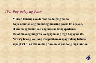 194. Pag-aalay ng Puso Minsan lamang ako daraan sa daigdig na ito Kaya anuman ang mabuting maaring gawin ko ngayon, O anumang kabutihan ang maarin kong ipadama, Itulot ninyong magawa ko ngayon ang mga bagay na ito, Nawa’y h’wag ko ‘tong ipagpaliban or ipagwalang bahala, sapagka’t di na ako muling daraan sa ganitong mga landas. 