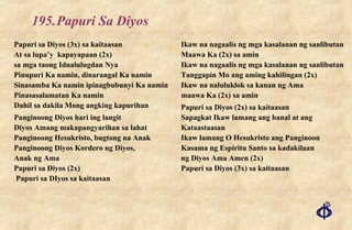 195. Papuri Sa Diyos Papuri sa Diyos (3x) sa kaitaasan At sa lupa’y  kapayapaan (2x) sa mga taong Idnalulugdan Nya Pinupuri Ka namin, dinarangal Ka namin Sinasamba Ka namin ipinagbubunyi Ka namin Pinasasalamatan Ka namin Dahil sa dakila Mong angking kapurihan Panginoong Diyos hari ing langit Diyos Amang makapangyarihan sa lahat Panginoong Hesukristo, bugtong na Anak Panginoong Diyos Kordero ng Diyos,  Anak ng Ama Papuri sa Diyos (2x)  Papuri sa DIyos sa kaitaasan Ikaw na nagaalis ng mga kasalanan ng sanlibutan Maawa Ka (2x) sa amin Ikaw na nagaalis ng mga kasalanan ng sanlibutan Tanggapin Mo ang aming kahilingan (2x) Ikaw na naluluklok sa kanan ng Ama maawa Ka (2x) sa amin Papuri sa Diyos (2x) sa kaitaasan Sapagkat Ikaw lamang ang banal at ang Kataastaasan Ikaw lamang O Hesukristo ang Panginoon Kasama ng Espiritu Santo sa kadakilaan ng Diyos Ama Amen (2x) Papuri sa Diyos (3x) sa kaitaasan 