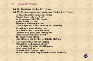 16. SONG OF PRAISE Ref. W.  Hallelujah (8x) Lord (3x) Amen Ref. M: Blessing, honor, glory and power (2x) Lord (3x) Amen 1. God is calling all of the nations to sing "Praise, honor, glory to You” So He summons all of His people to give thanks everyday Thousands of voices proclaim "God is light and He has shone on us" (Refrain) 2. We will see a horse with his rider He is faithful and true to His word Crowned with glory, eyes flaming fire From His mouth issues a sword The mighty word of God King of kings, and Lord of lords is He (Refrain) 3. We await our heavenly city singing “Jerusalem, God has named You” He will make His home with His people Never more shall we cry the tears wiped from our eyes All who thirst, drink deep from the well of life (Ref.) 