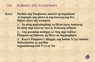 196. PURIHIN ANG PANGINOON Koro: Purihin ang Panginoon, umawit ng kagalakan At tugtugin ang gitara at ang kaayaayang lira Hipan ninyo ang trompeta 1. Sa ating pagkabagabag, sa Diyos tayoy tumawag Sa ating mga kaaway tayo ay Kanyang iniligtas 2. Ang pasaning mabigat, sa 'ting mga balikat Pinagaan ng lubusan, ng Diyos na tagapagligtas 3. Kaya't Panginoo’y dinggin, ang landas N'yay tahakin Habambuhay ay purihin kagandahang loob N'ya sa 'tin 