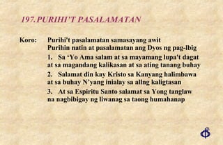 197. PURIHI’T PASALAMATAN Koro: Purihi't pasalamatan samasayang awit Purihin natin at pasalamatan ang Dyos ng pag-lbig 1. Sa ‘Yo Ama salam at sa mayamang lupa't dagat at sa magandang kalikasan at sa ating tanang buhay 2. Salamat din kay Kristo sa Kanyang halimbawa at sa buhay N’yang inialay sa allng kaligtasan 3. At sa Espiritu Santo salamat sa Yong tanglaw na nagbibigay ng liwanag sa taong humahanap 