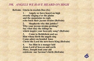 198. ANGELS WE HAVE HEARD ON HIGH Refrain:  Gloria in excelsis Deo (2x) 1 . Angels we have heard on high sweetly singing o'er the plains and the mountains in reply echo back their joyous strains (Refrain) 2. Shepherds why this jubilee? Why your joyous strains prolong? Say what may the tidings be which inspire your heavenly song? (Refrain) 3. Come to Bethlehem and see Him whose birth the angels sing Come adore on bended  knee Christ the Lord the new-born King (Refrain) 4. See Him in a manger laid Jesus Lord of heaven and earth Mary, Joseph lend your aid celebrate  our Saviour's birth (Refrain) 