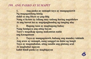 199.  ANG PASKO AY SUMAPIT 1. Ang pasko ay sumapit tayo ay mangagsiawit Ng magagandang himig dahil sa ang Diyos ay pag-ibig Nang si Kristo ay isilang may tatlong haring nagsidalaw At ang bawat isa ay nagsipaghandog ng tanging alay 2. Bagong taon ay magbagong buhay Nang lumigaya ang ating bayan Tayo'y magsikap upang makamtan natin ang kasaganaan 3. Tayo ay mangagsiawit, habang ang mundoy tahimik Ang araw ay sumapit, nang sanggol na dulot ng langit Tayo ay magmahalan, ating sundin ang gintong aral At magbuhat ngayon kahit hindi pasko ay magbigayan 