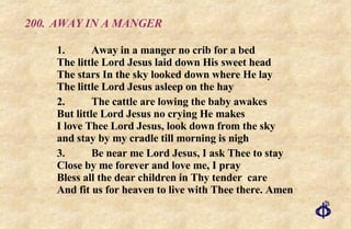 200.  AWAY IN A MANGER 1. Away in a manger no crib for a bed The little Lord Jesus laid down His sweet head The stars In the sky looked down where He lay The little Lord Jesus asleep on the hay 2. The cattle are lowing the baby awakes But little Lord Jesus no crying He makes I love Thee Lord Jesus, look down from the sky and stay by my cradle till morning is nigh 3. Be near me Lord Jesus, I ask Thee to stay Close by me forever and love me, I pray Bless all the dear children in Thy tender  care And fit us for heaven to live with Thee there. Amen 