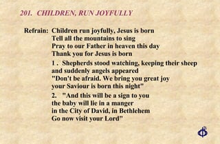 201. CHILDREN, RUN JOYFULLY Refrain: Children run joyfully, Jesus is born Tell all the mountains to sing Pray to our Father in heaven this day  Thank you for Jesus is born 1 . Shepherds stood watching, keeping their sheep and suddenly angels appeared "Don't be afraid. We bring you great joy your Saviour is born this night" 2. "And this will be a sign to you the baby will lie in a manger in the City of David, in Bethlehem Go now visit your Lord" 