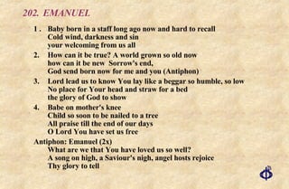 202. EMANUEL 1 . Baby born in a staff long ago now and hard to recall Cold wind, darkness and sin your welcoming from us all 2. How can it be true? A world grown so old now  how can it be new  Sorrow's end,  God send born now for me and you (Antiphon) 3. Lord lead us to know You lay like a beggar so humble, so low No place for Your head and straw for a bed the glory of God to show 4. Babe on mother's knee Child so soon to be nailed to a tree All praise till the end of our days O Lord You have set us free Antiphon: Emanuel (2x) What are we that You have loved us so well? A song on high, a Saviour's nigh, angel hosts rejoice Thy glory to tell 