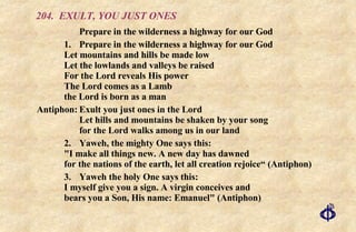 204. EXULT, YOU JUST ONES Prepare in the wilderness a highway for our God 1. Prepare in the wilderness a highway for our God Let mountains and hills be made low Let the lowlands and valleys be raised For the Lord reveals His power The Lord comes as a Lamb the Lord is born as a man Antiphon: Exult you just ones in the Lord    Let hills and mountains be shaken by your song    for the Lord walks among us in our land 2. Yaweh, the mighty One says this: "I make all things new. A new day has dawned for the nations of the earth, let all creation rejoice“ (Antiphon) 3. Yaweh the holy One says this: I myself give you a sign. A virgin conceives and bears you a Son, His name: Emanuel" (Antiphon) 