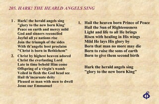 205. HARK! THE HEARLD ANGELS SING 1 . Hark! the herald angels sing "glory to the new born King'  Peace on earth and mercy mild  God and sinners reconciled  Joyful all ye nations rise  Join the triumph of the sides  With th’angelic host proclaim  "Christ is born in Bethlehem" 2. Christ by highest heaven adored Christ the everlasting Lord Late in time behold Him come Offspring of a virgin's womb Veiled in flesh the God head see Hail th’incarnate deity Pleased as man with men to dwell Jesus our Emmanuel Hail the heaven born Prince of Peace Hail the Sun of Righteousness Light and life to all He brings Risen with healing in His wings Mild He lays His glory by Born that man no more may die Born to raise the sons of earth Born to give them second birth Hark the herald angels sing "glory to the new born King" 