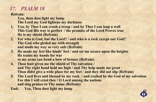 17. PSALM 18 Refrain:  Yea, thou dost light my lamp The Lord my God lightens my darkness 1. Yea, by Thee I can crush a troop / and by Thee I can leap a wall This God His way is perfect  / the promise of the Lord Proves true He is my shield (Refrain) 2. For who is God, but the Lord? / and who is a rock except our God? The God who girded me with strength and made my way so very safe (Refrain) 3. He made my feet like hinds' feet / and set me secure upon the heights He trains my hands for war so my arms can bend a bow of bronze (Refrain) 4. Thou hast given me the shield of Thy salvation / and Thy right hand held me high / and Thy help made me great Thou didst give a wide place for my feet / and they did not slip (Refrain) 5. The Lord lives and blessed be my rock  / and exalted be the God of my salvation For this I will extol thee / O Lord among the nations and sing praises to Thy name (Refrain) End:  Yea, Thou dost light my lamp 