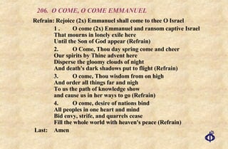 206. O COME, O COME EMMANUEL Refrain: Rejoice (2x) Emmanuel shall come to thee O Israel 1 . O come (2x) Emmanuel and ransom captive Israel That mourns in lonely exile here Until the Son of God appear (Refrain) 2. O Come, Thou day spring come and cheer Our spirits by Thine advent here Disperse the gloomy clouds of night And death's dark shadows put to flight (Refrain) 3. O come, Thou wisdom from on high And order all things far and nigh To us the path of knowledge show and cause us in her ways to go (Refrain) 4. O come, desire of nations bind All peoples in one heart and mind Bid envy, strife, and quarrels cease Fill the whole world with heaven's peace (Refrain) Last: Amen 