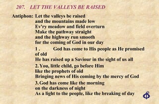 207.  LET THE VALLEYS BE RAISED Antiphon: Let the valleys be raised  and the mountains made low  Ev'ry meadow and field overturn  Make the pathway straight  and the highway run smooth  for the coming of God in our day 1 . God has come to His people as He promised of old He has raised up a Saviour in the sight of us all 2. You, little child, go before Him like the prophets of old Bringing news of His coming by the mercy of God 3. God has come like the morning on the darkness of night As a light to the people, like the breaking of day 