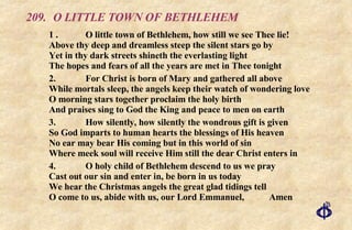 209. O LITTLE TOWN OF BETHLEHEM 1 . O little town of Bethlehem, how still we see Thee lie! Above thy deep and dreamless steep the silent stars go by Yet in thy dark streets shineth the everlasting light  The hopes and fears of all the years are met in Thee tonight 2. For Christ is born of Mary and gathered all above While mortals sleep, the angels keep their watch of wondering love O morning stars together proclaim the holy birth And praises sing to God the King and peace to men on earth 3. How silently, how silently the wondrous gift is given So God imparts to human hearts the blessings of His heaven No ear may bear His coming but in this world of sin Where meek soul will receive Him still the dear Christ enters in 4. O holy child of Bethlehem descend to us we pray Cast out our sin and enter in, be born in us today We hear the Christmas angels the great glad tidings tell O come to us, abide with us, our Lord Emmanuel, Amen 