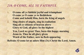 210. O COME, ALL YE FAITHFUL O come all ye faithful joyful and triumphant O come ye O come ye to Bethlehem Come and behold Him, born the King of angels Sing choirs of angels, sing in exultation Sing all ye citizens of heaven above Glory to God, all glory In the highest Yea, Lord we greet Thee, born this happy morning Jesus to. Thee be all glory given Word of the Father, now in flesh appearing Refrain: O come let us adore Him (3x) Christ the Lord. Amen. 