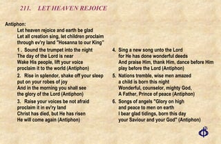 211.  LET HEAVEN REJOICE Antiphon:  Let heaven rejoice and earth be glad  Let all creation sing, let children proclaim  through ev'ry land "Hosanna to our King’' 1 . Sound the trumpet into the night The day of the Lord is near  Wake His people, lift your voice  proclaim it to the world (Antiphon) 2. Rise in splendor, shake off your sleep put on your robes of joy And in the morning you shall see the glory of the Lord (Antiphon) 3. Raise your voices be not afraid proclaim it in ev'ry land Christ has died, but He has risen He will come again (Antiphon) 4. Sing a new song unto the Lord  for He has done wonderful deeds And praise Him, thank Him, dance before Him play before the Lord (Antiphon) 5. Nations tremble, wise men amazed  a child is born this night  Wonderful, counselor, mighty God,  A Father, Prince of peace (Antiphon) 6. Songs of angels "Glory on high and peace to men on earth I bear glad tidings, born this day your Saviour and your God" (Antiphon) 