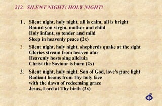 212. SILENT NIGHT! HOLY NIGHT! 1 . Silent night, holy night, all is calm, all is bright Round yon virgin, mother and child Holy infant, so tender and mild Sleep in heavenly peace (2x) Silent night, holy night, shepherds quake at the sight Glories stream from heaven afar Heavenly hosts sing alleluia Christ the Saviour is born (2x) 3. Silent night, holy night, Son of God, love's pure light Radiant beams from 1hy holy face with the dawn of redeeming grace Jesus, Lord at Thy birth (2x) 