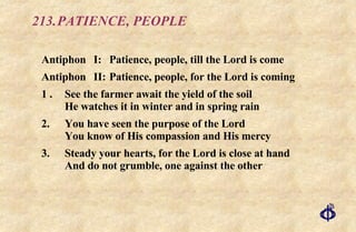 213. PATIENCE, PEOPLE Antiphon I:  Patience, people, till the Lord is come Antiphon  II: Patience, people, for the Lord is coming 1 . See the farmer await the yield of the soil He watches it in winter and in spring rain 2. You have seen the purpose of the Lord You know of His compassion and His mercy 3. Steady your hearts, for the Lord is close at hand And do not grumble, one against the other 