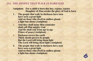 214.  THE PEOPLE THAT WALK IN DARKNESS Antiphon: For a child is born this day, rejoice, rejoice Daughter of Zion awake the glory of God is born 1 . The people that walk In darkness have seen have seen a great light And on those who dwell in endless gloom a light has shone (Antiphon) And they shall name Him counselor shall call Him mighty God And He shall rule from age to age Prince of peace (Antiphon) Darkness covers the earth Thick clouds govern its people But the Lord will bring them light The Lord will bring them light (Antiphon) 4. The people that walk in darkness have seen have seen a great light And on those who dwell in endless gloom a light has shone (Antiphon) 
