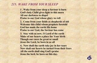 215.  WAKE FROM YOUR SLEEP 1 . Wake from your sleep a Saviour is born God's holy Child gives light to this morn All our darkness to dispel Praise to our God whose glory we tell 2. Come from your fields as shepherds of old Welcome this child whom prophets foretold God has made the earth His home Praise to our God, the Saviour has come 3. Stay with us now, O Lord of the earth  Make of our hearts a place for Your birth Though our cares be great or small Jesus the Lord, be born in us all 4. Now shall the earth take joy in her tears Now shall our hearts be turned from their fears All the earth shall sing God's praise Jesus the lord, be born on this day. 
