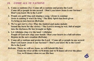 18. COME ALL YE NATIONS 1. Come ye nations (3x) / Come all ye nations and praise the Lord Come all ye people in one accord  / Don't you know Jesus is our Saviour? Don't you know He is the Lord? 2. People are gath'ring and singing a song / (Jesus is coming) Jesus is coming it won't be long / The Holy Spirit has been given To bring us into heaven (Refrain) 3. We've got vict’ry (3x) / Play the timbrel and make melody Sound the horn for the victory / The Lord is strong in war, full of might into the darkness He has brought us light. 4. Let Alleluias ring o'er the land / (Alleluia) People of God now clap your hands / Rest your hearts in a full salvation Rejoice in the new creation (Refrain) 5. Come all ye nations and praise the Lord  / Come all ye people in one accord Don't you know Jesus is our Saviour? / Don't you know He is the Lord?  He is the Lord! Refrain: There we will see Jesus, we will behold His face    From the river of life we'll drink and we'll dance all over the place    Yes, we'll dance when we see His face 