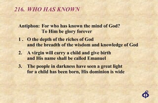216. WHO HAS KNOWN Antiphon: For who has known the mind of God?    To Him be glory forever 1 . O the depth of the riches of God and the breadth of the wisdom and knowledge of God 2. A virgin will carry a child and give birth and His name shall be called Emanuel 3. The people in darkness have seen a great light for a child has been born, His dominion is wide 