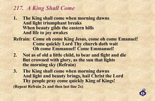 217.  A King Shall Come 1. The King shall come when morning dawns And light triumphant breaks When beauty gilds the eastern hills And life to joy awakes Refrain: Come oh come King Jesus, come oh come Emanuel! Come quickly Lord Thy church doth wait  Oh come Emmanuel! Come Emmanuel! 2. Not as of old a little child, to bear and fight and die But crowned with glory, as the sun that lights the morning sky (Refrain) 3. The King shall come when morning dawns And light and beauty brings, hail Christ the Lord Thy people pray come quickly King of Kings! (Repeat Refrain 2x and then last line 2x) 