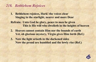 218. Bethlehem Rejoices 1. Bethlehem rejoices, Hark! the voices clear Singing in the starlight, nearer and more Dear Refrain: Unto God be glory, peace to men be given   This is His will who dwelleth in the heights of heaven 2. Heaven cannot contain Him nor the bounds of earth Yet, oh glorious mystery, Virgin gives Him birth (Ref.) 3. Now the light ariseth in the darkened sides Now the proud are humbled and the lowly rise (Ref.) 