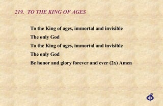 219. TO THE KING OF AGES To the King of ages, immortal and invisible The only God To the King of ages, immortal and invisible The only God Be honor and glory forever and ever (2x) Amen 