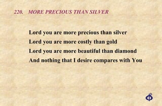 220.  MORE PRECIOUS THAN SILVER Lord you are more precious than silver  Lord you are more costly than gold  Lord you are more beautiful than diamond  And nothing that I desire compares with You 