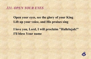 221.  OPEN YOUR EYES Open your eyes, see the glory of your King  Lift up your voice, and His praises sing I love you, Lord, I will proclaim "Hallelujah!"  I'll bless Your name 