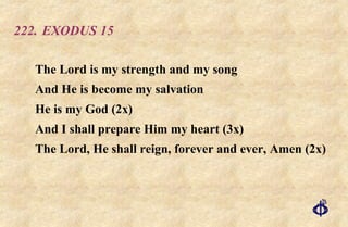 222.  EXODUS 15 The Lord is my strength and my song And He is become my salvation  He is my God (2x)  And I shall prepare Him my heart (3x)  The Lord, He shall reign, forever and ever, Amen (2x) 