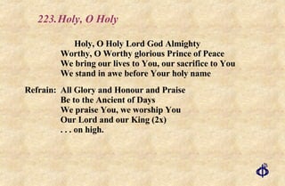 223. Holy, O Holy Holy, O Holy Lord God Almighty Worthy, O Worthy glorious Prince of Peace We bring our lives to You, our sacrifice to You We stand in awe before Your holy name Refrain: All Glory and Honour and Praise Be to the Ancient of Days We praise You, we worship You Our Lord and our King (2x) . . . on high. 