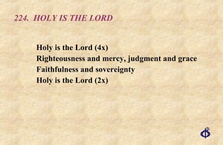 224.  HOLY IS THE LORD Holy is the Lord (4x)  Righteousness and mercy, judgment and grace  Faithfulness and sovereignty  Holy is the Lord (2x) 