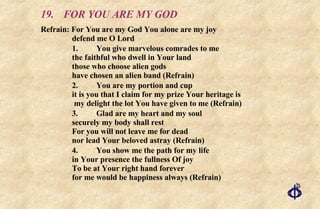 19. FOR YOU ARE MY GOD Refrain: For You are my God You alone are my joy  defend me O Lord 1. You give marvelous comrades to me the faithful who dwell in Your land those who choose alien gods have chosen an alien band (Refrain) 2. You are my portion and cup it is you that I claim for my prize Your heritage is  my delight the lot You have given to me (Refrain) 3. Glad are my heart and my soul securely my body shall rest For you will not leave me for dead nor lead Your beloved astray (Refrain) 4. You show me the path for my life in Your presence the fullness Of joy To be at Your right hand forever for me would be happiness always (Refrain) 