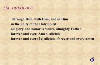 228.  DOXOLOGY Through Him, with Him, and in Him  in the unity of the Holy Spirit  all glory and honor is Yours, almighty Father  forever and ever, Amen, alleluia  forever and ever (2x) alleluia, forever and ever, Amen 