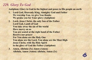 229. Glory To God Antiphon: Glory to God in the highest and peace to His people on earth 1 . Lord God, Heavenly King, Almighty God and Father We worship You, we give You thanks We praise you for Your glory (Antiphon) 2. Lord, Jesus Christ, the only Son of the Father Lord God, Lamb of God You take away the sin of the world Have mercy on us You are seated at the right hand of the Father Receive our prayer For You alone are the Holy One You alone are the Lord, You alone are the Most High Jesus Christ, with the Holy Spirit in the glory of God the Father (Antiphon) 3. Amen, Alleluia (3x) Amen (Amen) Alleluia, Amen (Amen) Alleluia, Amen (2x) 