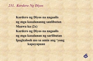 231.  Kordero Ng Diyos Kordero ng Diyos na nagaalis ng mga kasalananng sanlibutan Maawa ka (2x) Kordero ng Diyos na nagaalis ng mga kasalanan ng sarlibutan Ipagkaloob mo sa amin ang ‘yong kapayapaan 