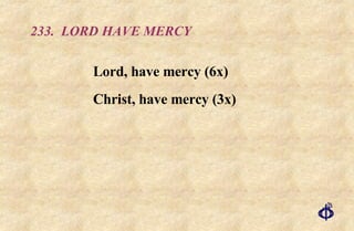 233.  LORD HAVE MERCY Lord, have mercy (6x) Christ, have mercy (3x) 