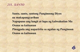235.  SANTO Santo, santo, santong Panginoong Diyos na makapangyarihan Napupuno ang langit at lupa ng kalwahatian Mo Osana sa kaitaasan Pinagpala ang naparirito sa ngalan ng Panginoon Osana sa kaitaasan 