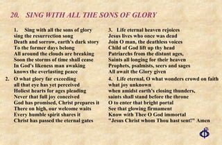 20. SING WITH ALL THE SONS OF GLORY 1. Sing with all the sons of glory sing the resurrection song Death and sorrow, earth's dark story To the former days belong All around the clouds are breaking Soon the storms of time shall cease In God's likeness man awaking knows the everlasting peace 2. O what glory far exceeding all that eye has yet perceived Holiest hearts for ages pleading Never that full joy conceived God has promised, Christ prepares it There on high, our welcome waits Every humble spirit shares it Christ has passed the eternal gates 3. Life eternal heaven rejoices  Jesus lives who once was dead  Join O man, the deathless voices  Child of God lift up thy head  Patriarchs from the distant ages,  Saints all longing for their heaven Prophets, psalmists, seers and sages  All await the Glory given 4. Life eternal, O what wonders crowd on faith what joy unknown when amidst earth's closing thunders, saints shall stand before the throne O to enter that bright portal See that glowing firmament Know with Thee O God immortal "Jesus Christ whom Thou hast sent!" Amen 