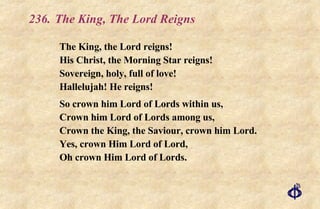 236. The King, The Lord Reigns  The King, the Lord reigns! His Christ, the Morning Star reigns! Sovereign, holy, full of love! Hallelujah! He reigns! So crown him Lord of Lords within us, Crown him Lord of Lords among us,  Crown the King, the Saviour, crown him Lord. Yes, crown Him Lord of Lord, Oh crown Him Lord of Lords. 